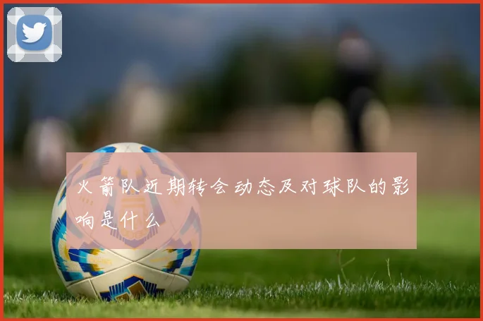 火箭队近期转会动态及对球队的影响是什么