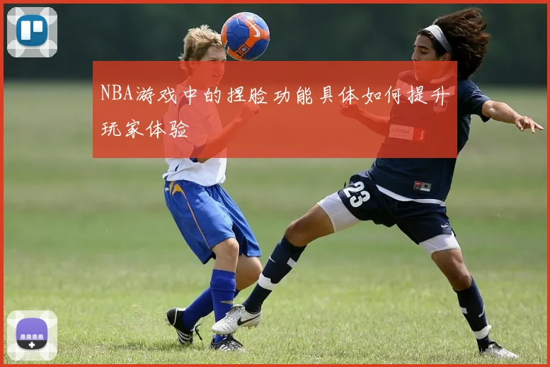 NBA游戏中的捏脸功能具体如何提升玩家体验