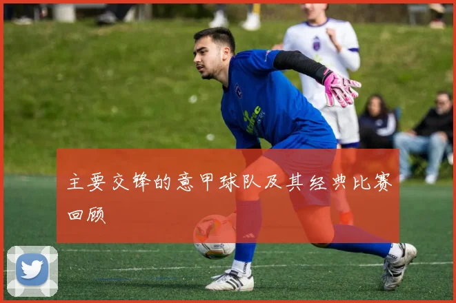 主要交锋的意甲球队及其经典比赛回顾