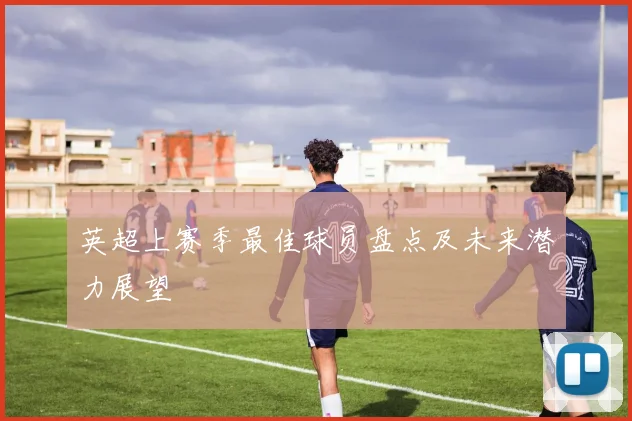 英超上赛季最佳球员盘点及未来潜力展望