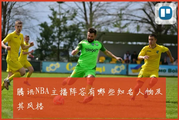 腾讯NBA主播阵容有哪些知名人物及其风格